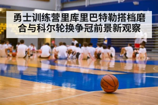 勇士训练营里库里巴特勒搭档磨合与科尔轮换争冠前景新观察